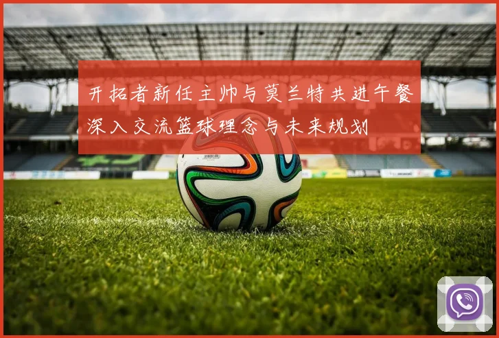 开拓者新任主帅与莫兰特共进午餐深入交流篮球理念与未来规划