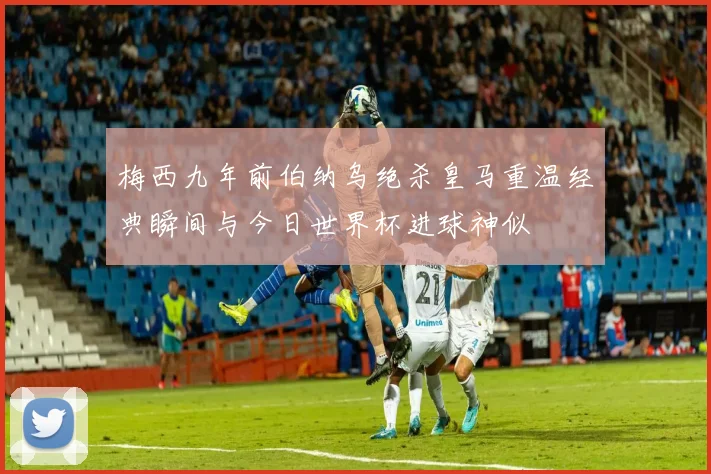 梅西九年前伯纳乌绝杀皇马重温经典瞬间与今日世界杯进球神似