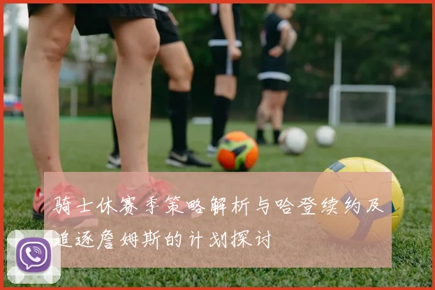 骑士休赛季策略解析与哈登续约及追逐詹姆斯的计划探讨