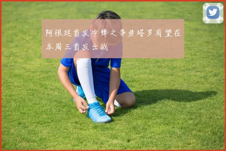 阿根廷首发中锋之争劳塔罗有望在本周三首发出战