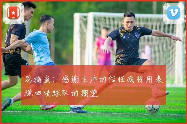 恩梅查：感谢主帅的信任我将用表现回馈球队的期望