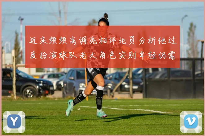 近来频频高调亮相评论员分析他过度扮演球队老大角色实则年轻仍需成长
