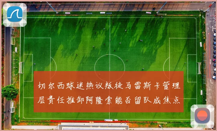 切尔西球迷热议叛徒马雷斯卡管理层责任推卸阿隆索能否留队成焦点