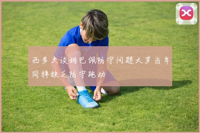 西多夫谈姆巴佩防守问题大罗当年同样缺乏防守跑动