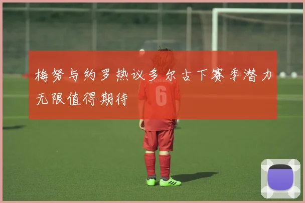 梅努与约罗热议多尔古下赛季潜力无限值得期待