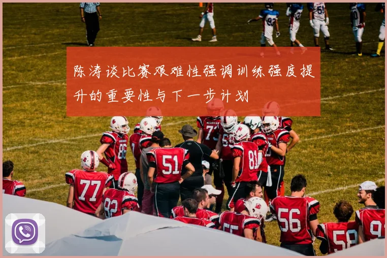 陈涛谈比赛艰难性强调训练强度提升的重要性与下一步计划