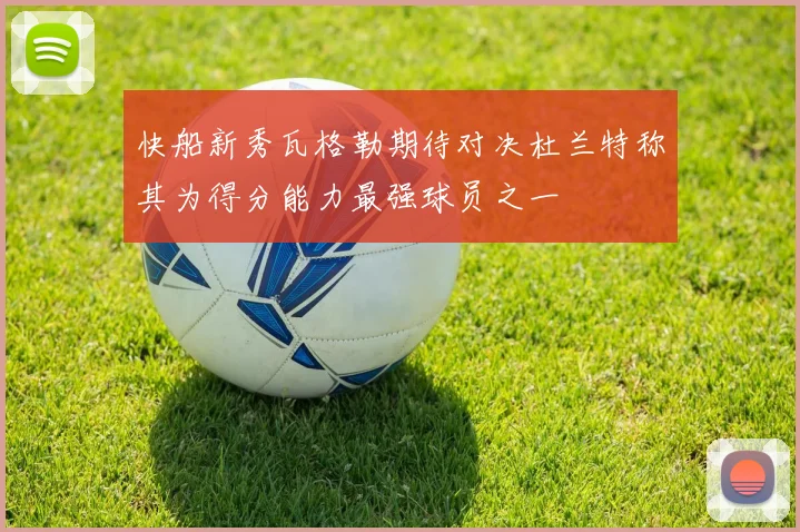 快船新秀瓦格勒期待对决杜兰特称其为得分能力最强球员之一