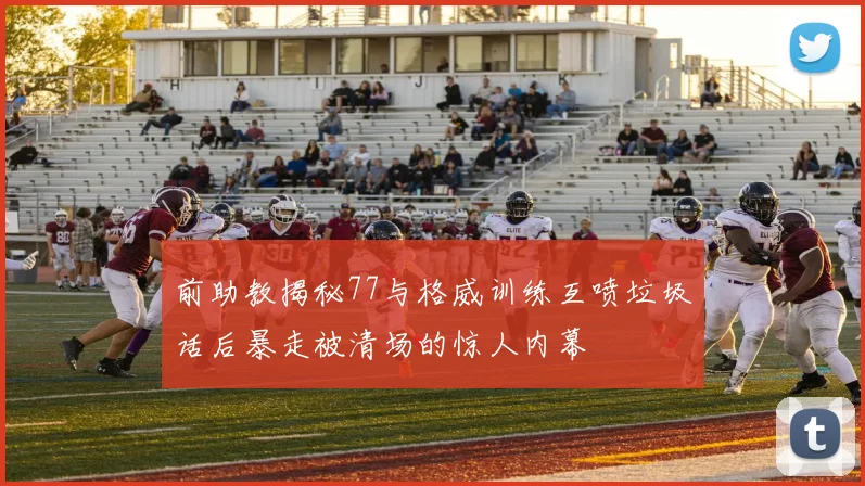 前助教揭秘77与格威训练互喷垃圾话后暴走被清场的惊人内幕